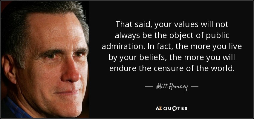 That said, your values will not always be the object of public admiration. In fact, the more you live by your beliefs, the more you will endure the censure of the world. - Mitt Romney