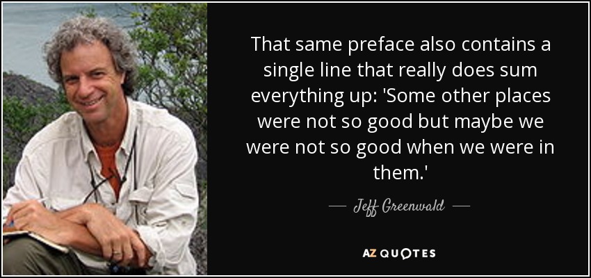 That same preface also contains a single line that really does sum everything up: 'Some other places were not so good but maybe we were not so good when we were in them.' - Jeff Greenwald