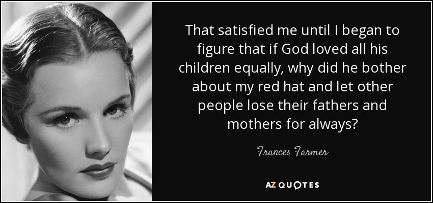That satisfied me until I began to figure that if God loved all his children equally, why did he bother about my red hat and let other people lose their fathers and mothers for always? - Frances Farmer