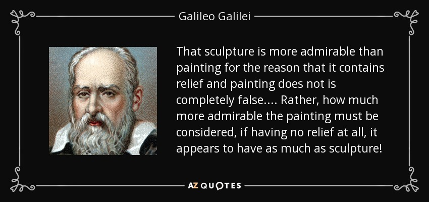 That sculpture is more admirable than painting for the reason that it contains relief and painting does not is completely false. ... Rather, how much more admirable the painting must be considered, if having no relief at all, it appears to have as much as sculpture! - Galileo Galilei