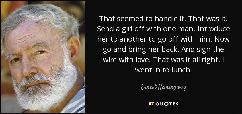 That seemed to handle it. That was it. Send a girl off with one man. Introduce her to another to go off with him. Now go and bring her back. And sign the wire with love. That was it all right. I went in to lunch. - Ernest Hemingway