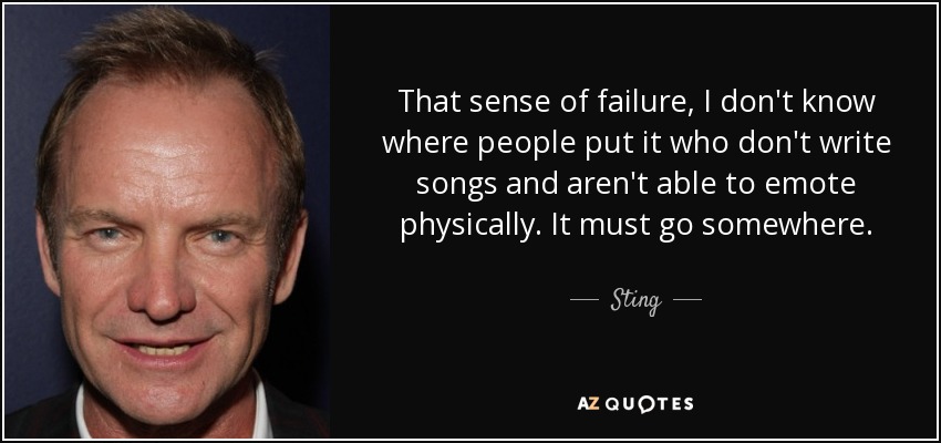 That sense of failure, I don't know where people put it who don't write songs and aren't able to emote physically. It must go somewhere. - Sting