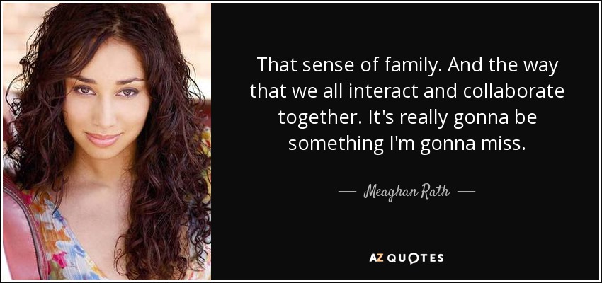 That sense of family. And the way that we all interact and collaborate together. It's really gonna be something I'm gonna miss. - Meaghan Rath