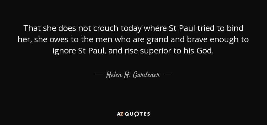 That she does not crouch today where St Paul tried to bind her, she owes to the men who are grand and brave enough to ignore St Paul, and rise superior to his God. - Helen H. Gardener