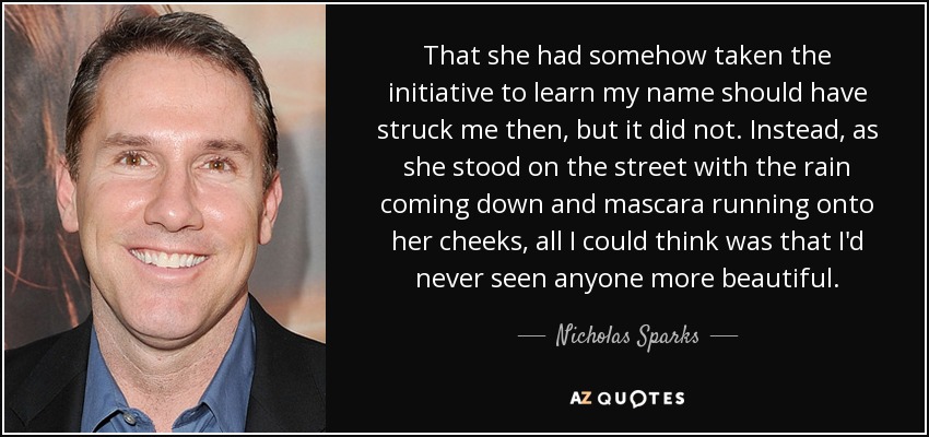 That she had somehow taken the initiative to learn my name should have struck me then, but it did not. Instead, as she stood on the street with the rain coming down and mascara running onto her cheeks, all I could think was that I'd never seen anyone more beautiful. - Nicholas Sparks
