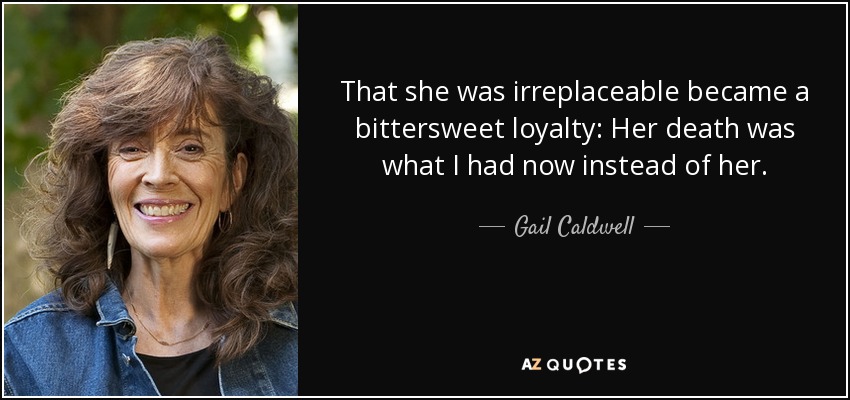 That she was irreplaceable became a bittersweet loyalty: Her death was what I had now instead of her. - Gail Caldwell