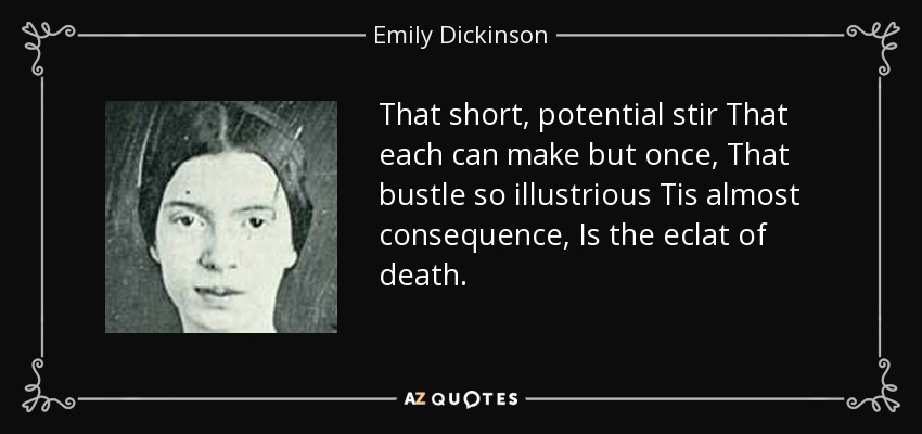 That short, potential stir That each can make but once, That bustle so illustrious Tis almost consequence, Is the eclat of death. - Emily Dickinson
