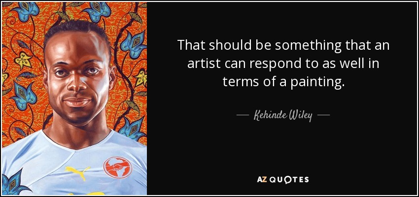 That should be something that an artist can respond to as well in terms of a painting. - Kehinde Wiley