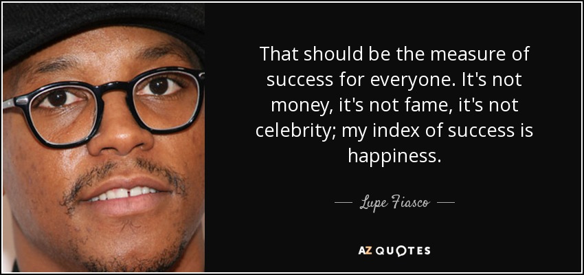 That should be the measure of success for everyone. It's not money, it's not fame, it's not celebrity; my index of success is happiness. - Lupe Fiasco