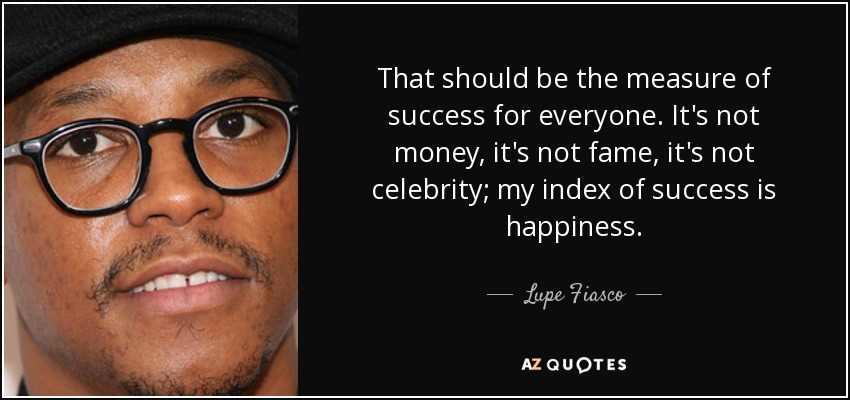 That should be the measure of success for everyone. It's not money, it's not fame, it's not celebrity; my index of success is happiness. - Lupe Fiasco