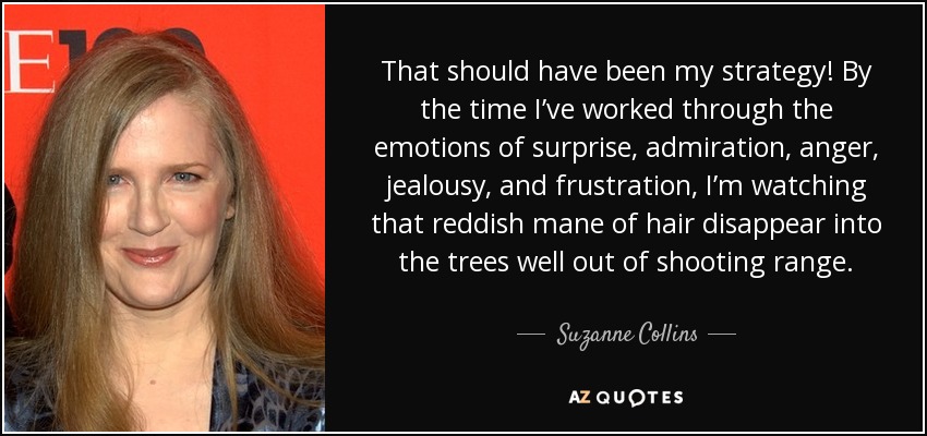 That should have been my strategy! By the time I’ve worked through the emotions of surprise, admiration, anger, jealousy, and frustration, I’m watching that reddish mane of hair disappear into the trees well out of shooting range. - Suzanne Collins