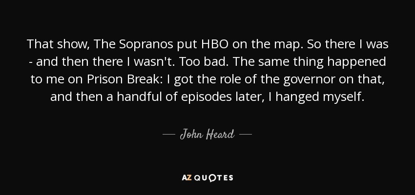That show, The Sopranos put HBO on the map. So there I was - and then there I wasn't. Too bad. The same thing happened to me on Prison Break: I got the role of the governor on that, and then a handful of episodes later, I hanged myself. - John Heard
