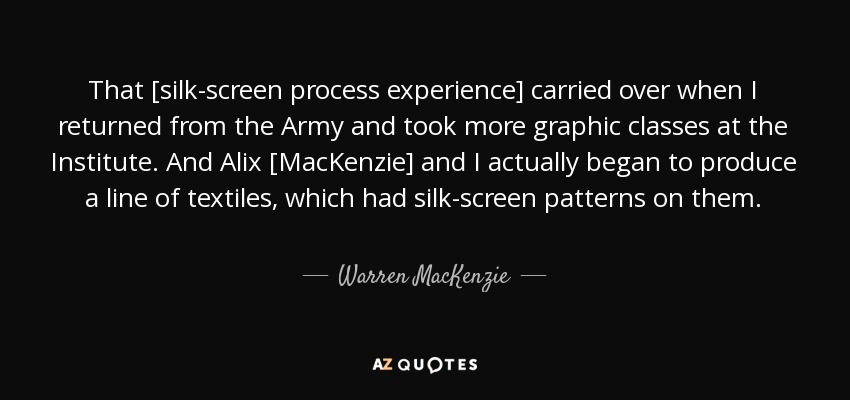 That [silk-screen process experience] carried over when I returned from the Army and took more graphic classes at the Institute. And Alix [MacKenzie] and I actually began to produce a line of textiles, which had silk-screen patterns on them. - Warren MacKenzie