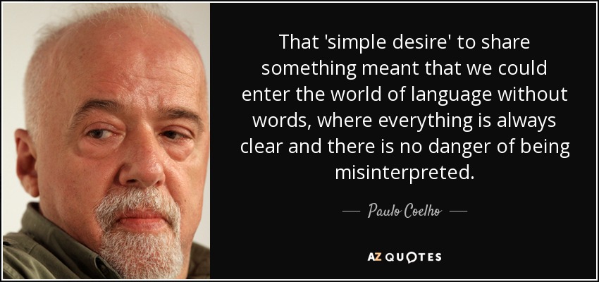 That 'simple desire' to share something meant that we could enter the world of language without words, where everything is always clear and there is no danger of being misinterpreted. - Paulo Coelho