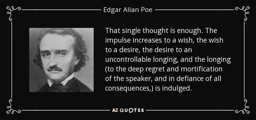 That single thought is enough. The impulse increases to a wish, the wish to a desire, the desire to an uncontrollable longing, and the longing (to the deep regret and mortification of the speaker, and in defiance of all consequences,) is indulged. - Edgar Allan Poe