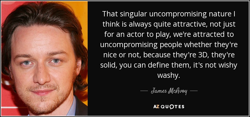 That singular uncompromising nature I think is always quite attractive, not just for an actor to play, we're attracted to uncompromising people whether they're nice or not, because they're 3D, they're solid, you can define them, it's not wishy washy. - James McAvoy