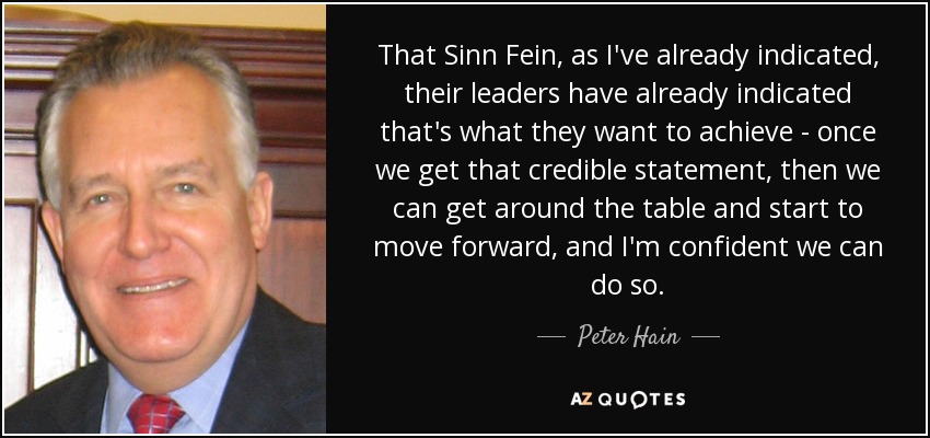 That Sinn Fein, as I've already indicated, their leaders have already indicated that's what they want to achieve - once we get that credible statement, then we can get around the table and start to move forward, and I'm confident we can do so. - Peter Hain