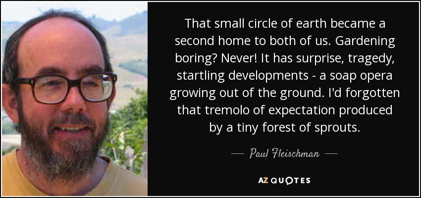 That small circle of earth became a second home to both of us. Gardening boring? Never! It has surprise, tragedy, startling developments - a soap opera growing out of the ground. I'd forgotten that tremolo of expectation produced by a tiny forest of sprouts. - Paul Fleischman