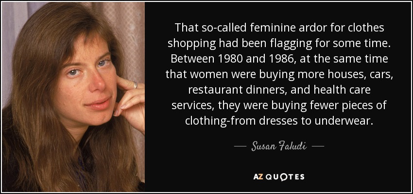 That so-called feminine ardor for clothes shopping had been flagging for some time. Between 1980 and 1986, at the same time that women were buying more houses, cars, restaurant dinners, and health care services, they were buying fewer pieces of clothing-from dresses to underwear. - Susan Faludi