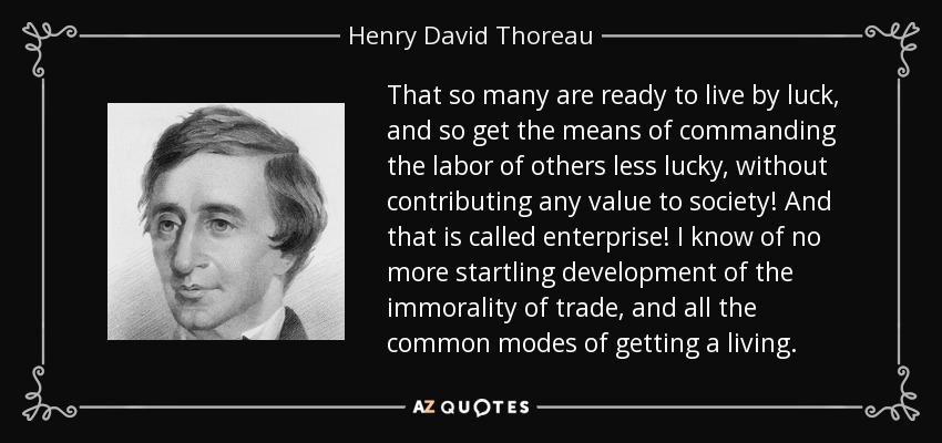 That so many are ready to live by luck, and so get the means of commanding the labor of others less lucky, without contributing any value to society! And that is called enterprise! I know of no more startling development of the immorality of trade, and all the common modes of getting a living. - Henry David Thoreau