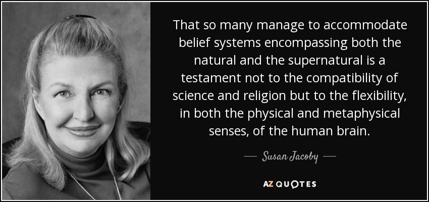 That so many manage to accommodate belief systems encompassing both the natural and the supernatural is a testament not to the compatibility of science and religion but to the flexibility, in both the physical and metaphysical senses, of the human brain. - Susan Jacoby