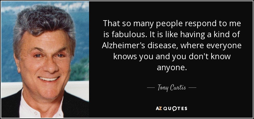 That so many people respond to me is fabulous. It is like having a kind of Alzheimer's disease, where everyone knows you and you don't know anyone. - Tony Curtis