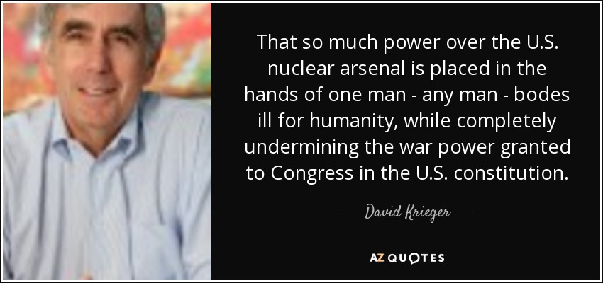 That so much power over the U.S. nuclear arsenal is placed in the hands of one man - any man - bodes ill for humanity, while completely undermining the war power granted to Congress in the U.S. constitution. - David Krieger