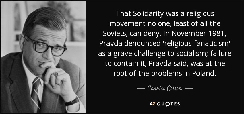 That Solidarity was a religious movement no one, least of all the Soviets, can deny. In November 1981, Pravda denounced 'religious fanaticism' as a grave challenge to socialism; failure to contain it, Pravda said, was at the root of the problems in Poland. - Charles Colson