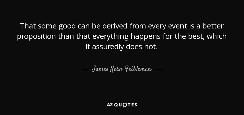 That some good can be derived from every event is a better proposition than that everything happens for the best, which it assuredly does not. - James Kern Feibleman