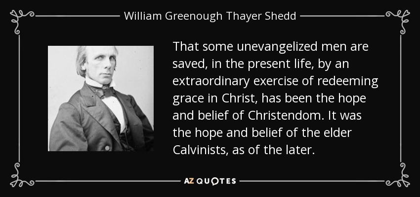 That some unevangelized men are saved, in the present life, by an extraordinary exercise of redeeming grace in Christ, has been the hope and belief of Christendom. It was the hope and belief of the elder Calvinists, as of the later. - William Greenough Thayer Shedd