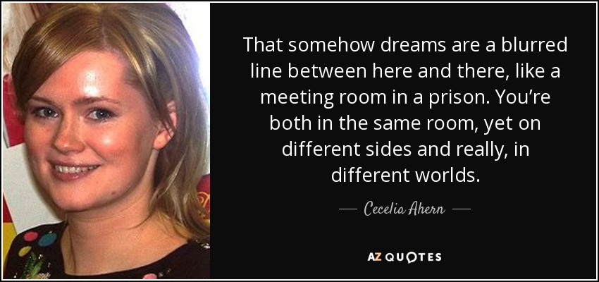That somehow dreams are a blurred line between here and there, like a meeting room in a prison. You’re both in the same room, yet on different sides and really, in different worlds. - Cecelia Ahern
