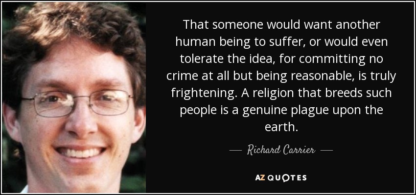 That someone would want another human being to suffer, or would even tolerate the idea, for committing no crime at all but being reasonable, is truly frightening. A religion that breeds such people is a genuine plague upon the earth. - Richard Carrier