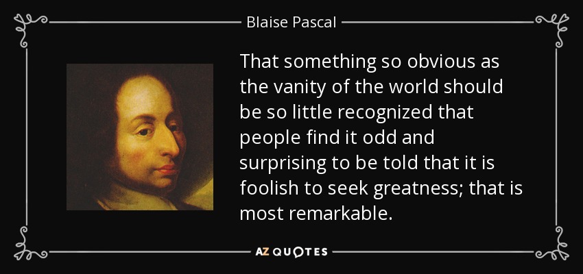That something so obvious as the vanity of the world should be so little recognized that people find it odd and surprising to be told that it is foolish to seek greatness; that is most remarkable. - Blaise Pascal
