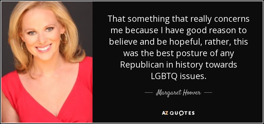 That something that really concerns me because I have good reason to believe and be hopeful, rather, this was the best posture of any Republican in history towards LGBTQ issues. - Margaret Hoover