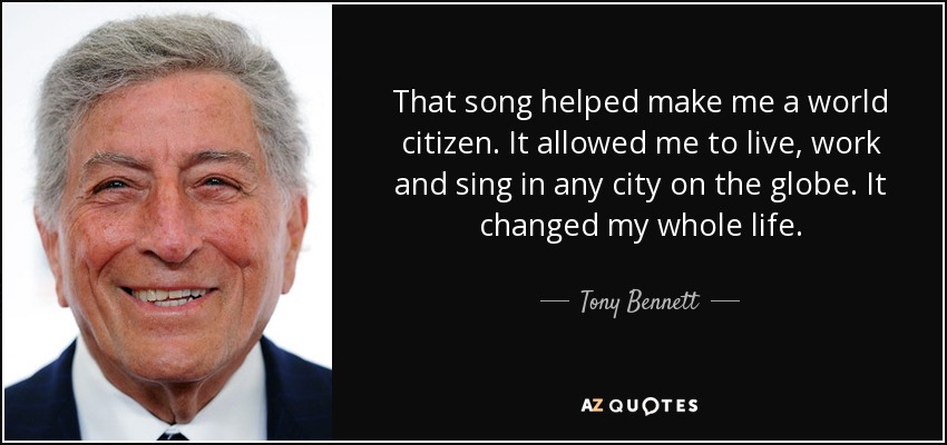 That song helped make me a world citizen. It allowed me to live, work and sing in any city on the globe. It changed my whole life. - Tony Bennett