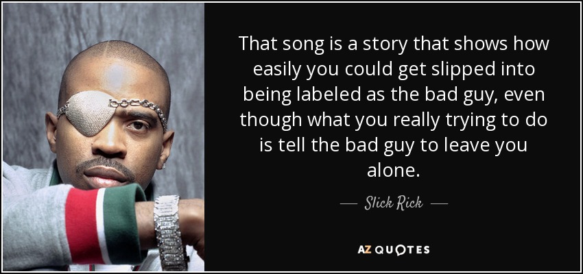 That song is a story that shows how easily you could get slipped into being labeled as the bad guy, even though what you really trying to do is tell the bad guy to leave you alone. - Slick Rick