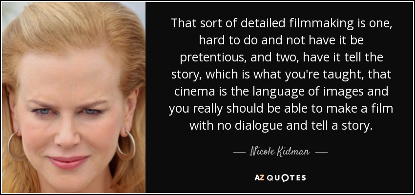 That sort of detailed filmmaking is one, hard to do and not have it be pretentious, and two, have it tell the story, which is what you're taught, that cinema is the language of images and you really should be able to make a film with no dialogue and tell a story. - Nicole Kidman