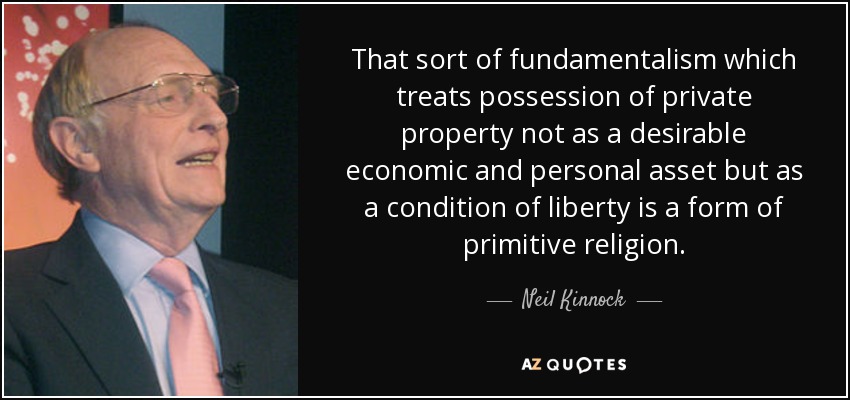 That sort of fundamentalism which treats possession of private property not as a desirable economic and personal asset but as a condition of liberty is a form of primitive religion. - Neil Kinnock