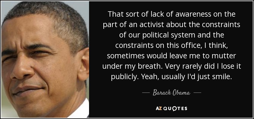 That sort of lack of awareness on the part of an activist about the constraints of our political system and the constraints on this office, I think, sometimes would leave me to mutter under my breath. Very rarely did I lose it publicly. Yeah, usually I'd just smile. - Barack Obama