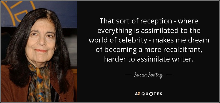 That sort of reception - where everything is assimilated to the world of celebrity - makes me dream of becoming a more recalcitrant, harder to assimilate writer. - Susan Sontag