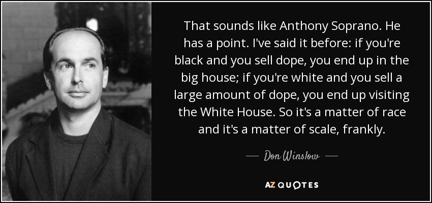 That sounds like Anthony Soprano. He has a point. I've said it before: if you're black and you sell dope, you end up in the big house; if you're white and you sell a large amount of dope, you end up visiting the White House. So it's a matter of race and it's a matter of scale, frankly. - Don Winslow