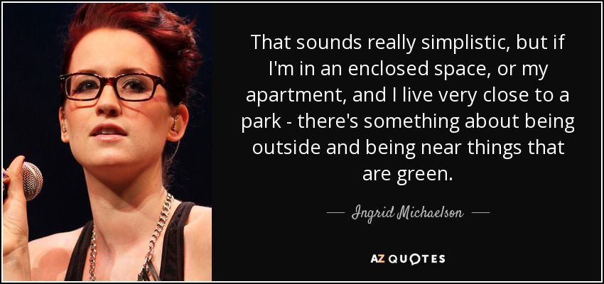 That sounds really simplistic, but if I'm in an enclosed space, or my apartment, and I live very close to a park - there's something about being outside and being near things that are green. - Ingrid Michaelson