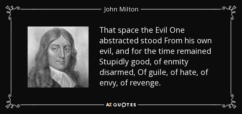 That space the Evil One abstracted stood From his own evil, and for the time remained Stupidly good, of enmity disarmed, Of guile, of hate, of envy, of revenge . - John Milton