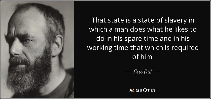 That state is a state of slavery in which a man does what he likes to do in his spare time and in his working time that which is required of him. - Eric Gill