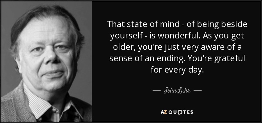 That state of mind - of being beside yourself - is wonderful. As you get older, you're just very aware of a sense of an ending. You're grateful for every day. - John Lahr