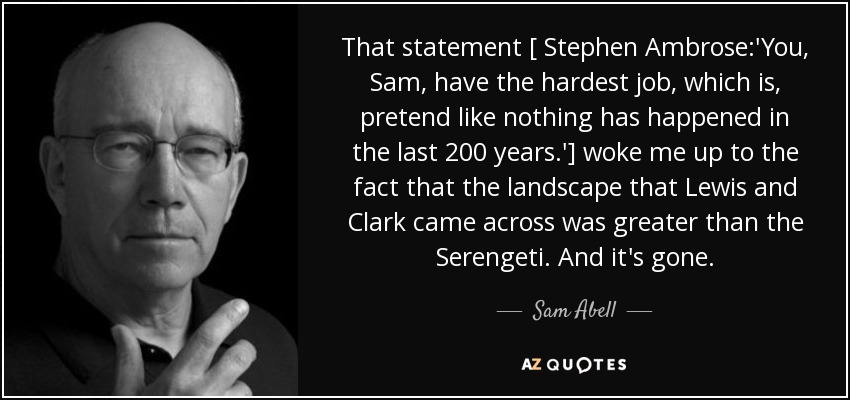 That statement [ Stephen Ambrose:'You, Sam, have the hardest job, which is, pretend like nothing has happened in the last 200 years.'] woke me up to the fact that the landscape that Lewis and Clark came across was greater than the Serengeti. And it's gone. - Sam Abell