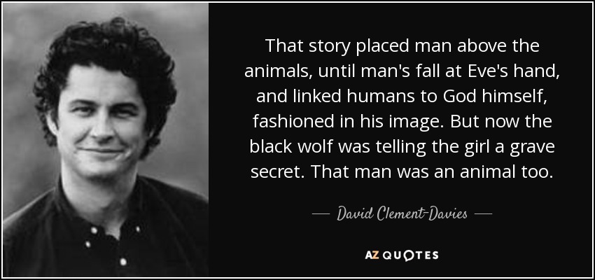 That story placed man above the animals, until man's fall at Eve's hand, and linked humans to God himself, fashioned in his image. But now the black wolf was telling the girl a grave secret. That man was an animal too. - David Clement-Davies