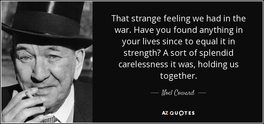 That strange feeling we had in the war. Have you found anything in your lives since to equal it in strength? A sort of splendid carelessness it was, holding us together. - Noel Coward