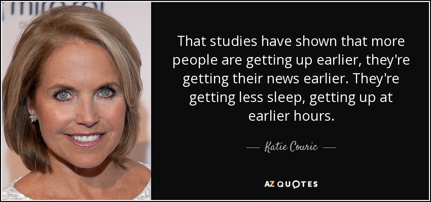 That studies have shown that more people are getting up earlier, they're getting their news earlier. They're getting less sleep, getting up at earlier hours. - Katie Couric