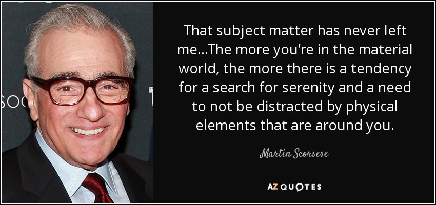That subject matter has never left me...The more you're in the material world, the more there is a tendency for a search for serenity and a need to not be distracted by physical elements that are around you. - Martin Scorsese